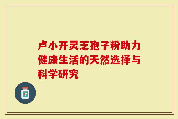 卢小开灵芝孢子粉助力健康生活的天然选择与科学研究