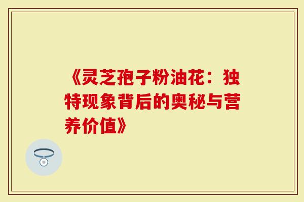 《灵芝孢子粉油花：独特现象背后的奥秘与营养价值》