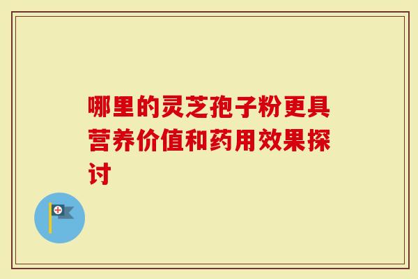 哪里的灵芝孢子粉更具营养价值和药用效果探讨