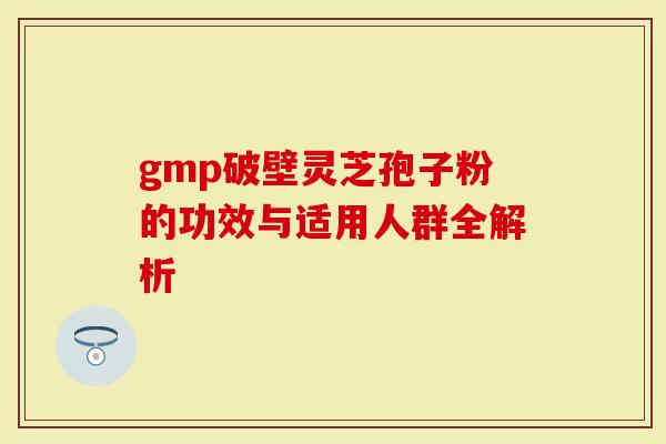 gmp破壁灵芝孢子粉的功效与适用人群全解析