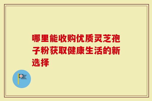 哪里能收购优质灵芝孢子粉获取健康生活的新选择