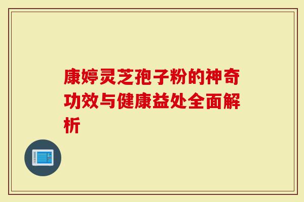 康婷灵芝孢子粉的神奇功效与健康益处全面解析