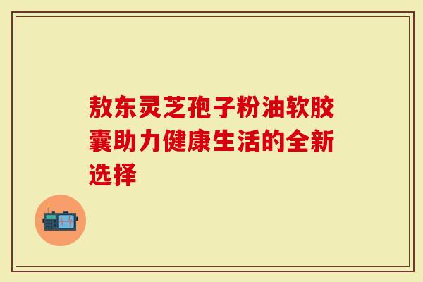 敖东灵芝孢子粉油软胶囊助力健康生活的全新选择