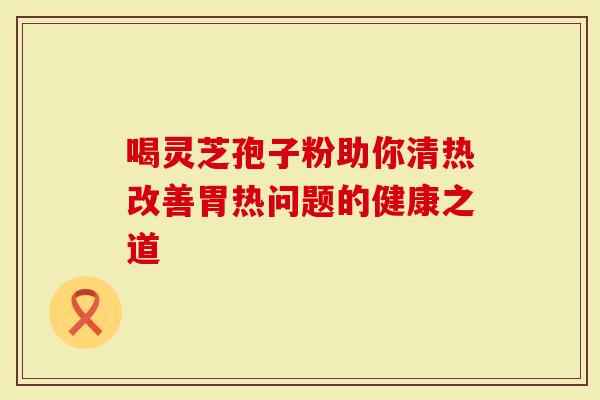 喝灵芝孢子粉助你清热改善胃热问题的健康之道