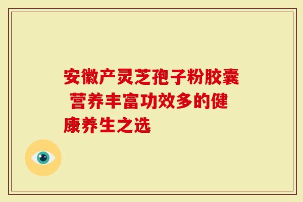 安徽产灵芝孢子粉胶囊 营养丰富功效多的健康养生之选