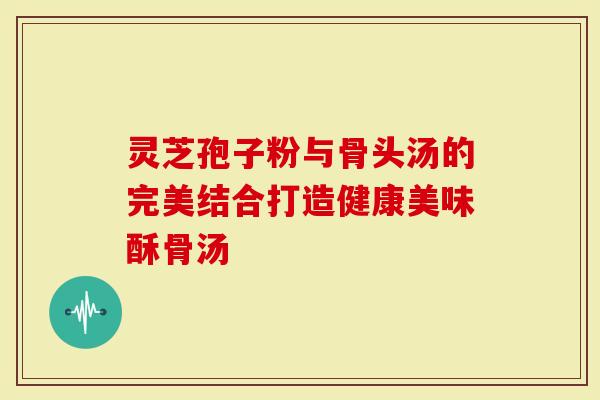 灵芝孢子粉与骨头汤的完美结合打造健康美味酥骨汤