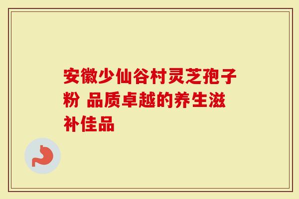 安徽少仙谷村灵芝孢子粉 品质卓越的养生滋补佳品