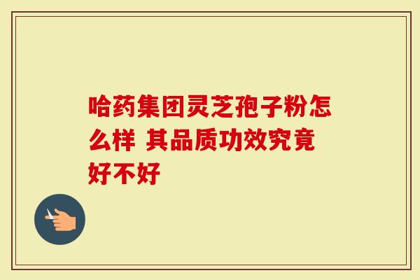 哈药集团灵芝孢子粉怎么样 其品质功效究竟好不好