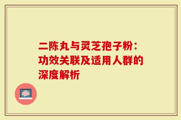 二陈丸与灵芝孢子粉：功效关联及适用人群的深度解析