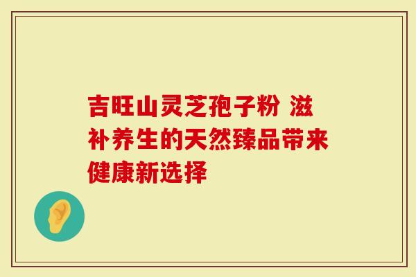 吉旺山灵芝孢子粉 滋补养生的天然臻品带来健康新选择