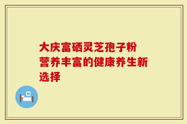 大庆富硒灵芝孢子粉 营养丰富的健康养生新选择