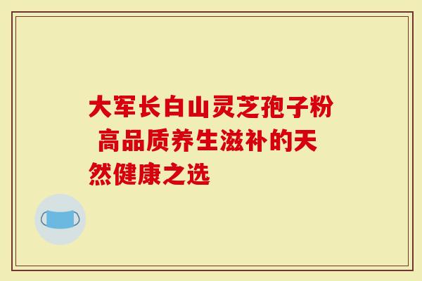 大军长白山灵芝孢子粉 高品质养生滋补的天然健康之选