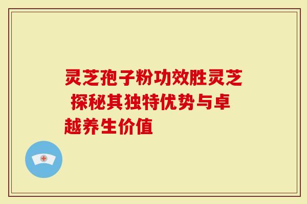 灵芝孢子粉功效胜灵芝 探秘其独特优势与卓越养生价值