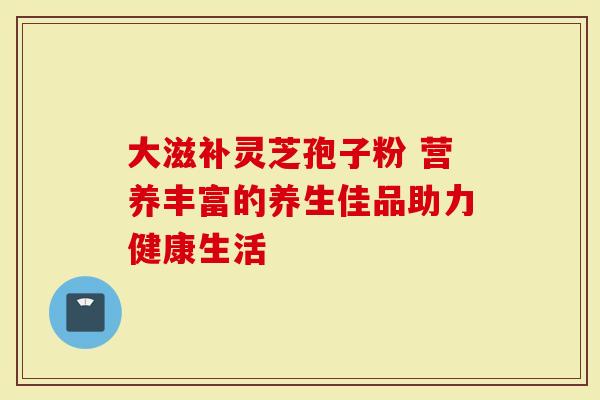 大滋补灵芝孢子粉 营养丰富的养生佳品助力健康生活