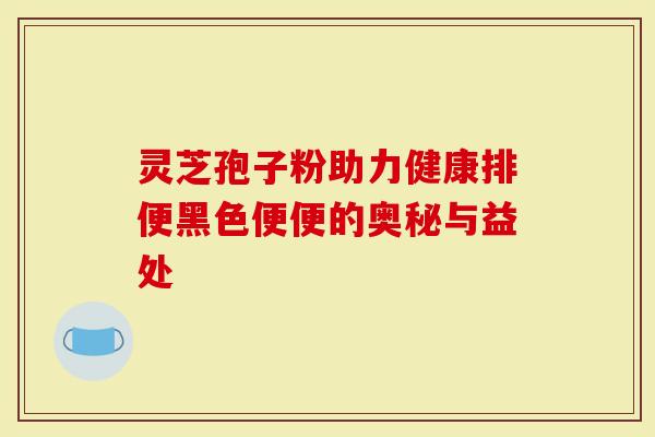 灵芝孢子粉助力健康排便黑色便便的奥秘与益处