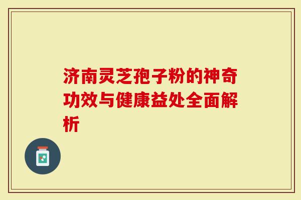 济南灵芝孢子粉的神奇功效与健康益处全面解析