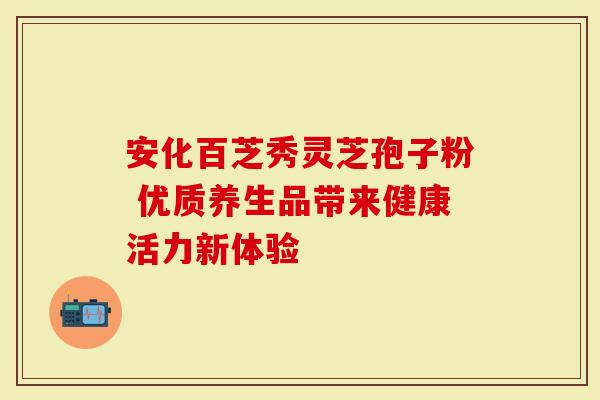 安化百芝秀灵芝孢子粉 优质养生品带来健康活力新体验