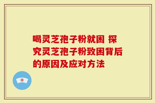 喝灵芝孢子粉就困 探究灵芝孢子粉致困背后的原因及应对方法