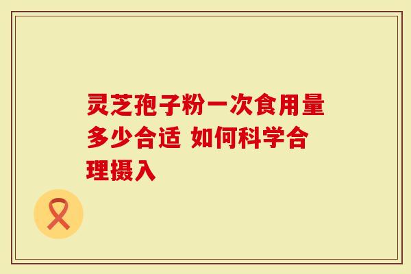 灵芝孢子粉一次食用量多少合适 如何科学合理摄入