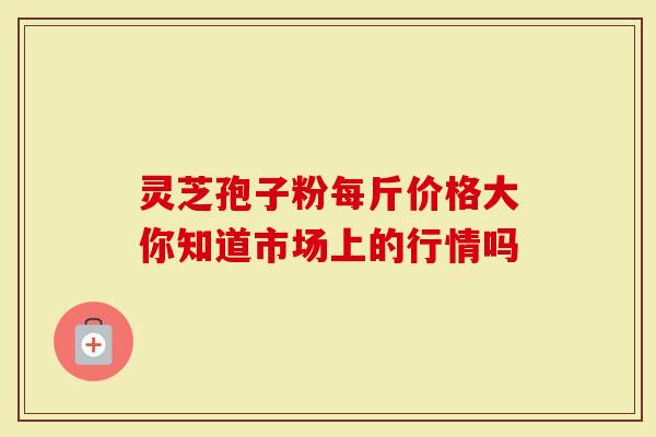 灵芝孢子粉每斤价格大你知道市场上的行情吗