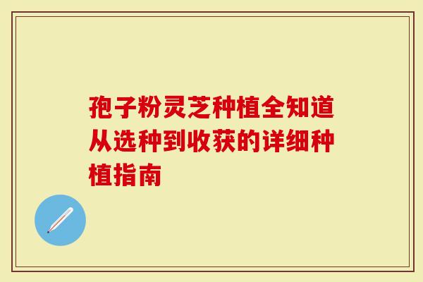 孢子粉灵芝种植全知道从选种到收获的详细种植指南