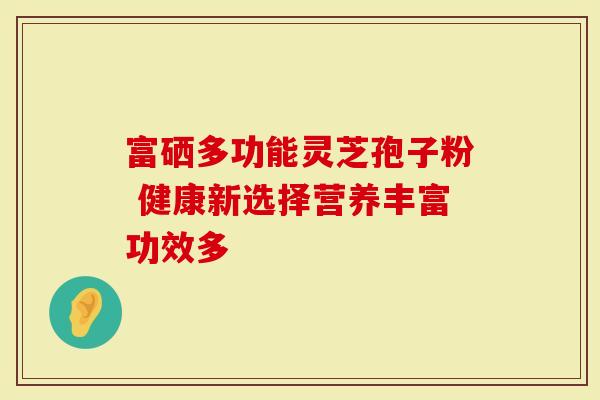 富硒多功能灵芝孢子粉 健康新选择营养丰富功效多