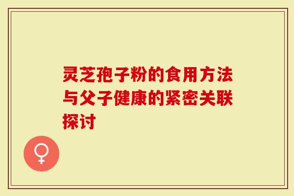 灵芝孢子粉的食用方法与父子健康的紧密关联探讨