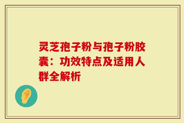 灵芝孢子粉与孢子粉胶囊：功效特点及适用人群全解析