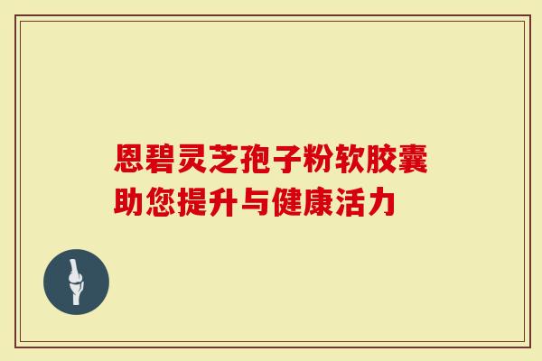 恩碧灵芝孢子粉软胶囊助您提升与健康活力