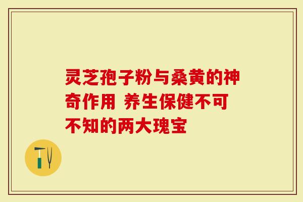 灵芝孢子粉与桑黄的神奇作用 养生保健不可不知的两大瑰宝