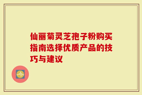 仙丽菊灵芝孢子粉购买指南选择优质产品的技巧与建议