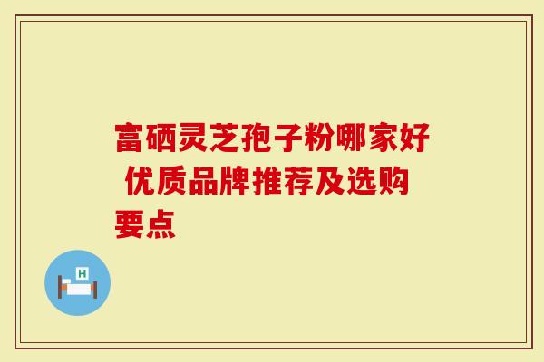 富硒灵芝孢子粉哪家好 优质品牌推荐及选购要点