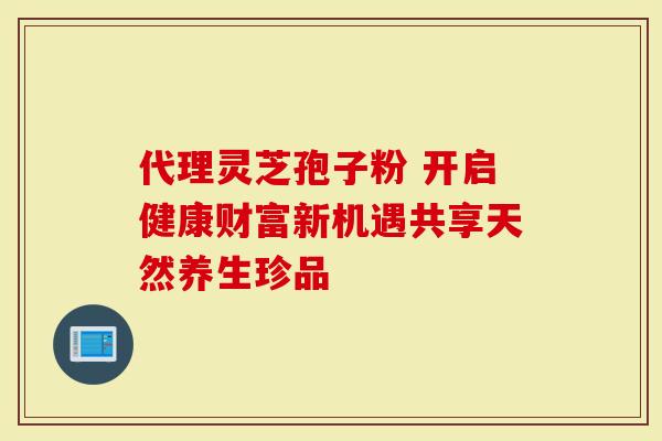 代理灵芝孢子粉 开启健康财富新机遇共享天然养生珍品