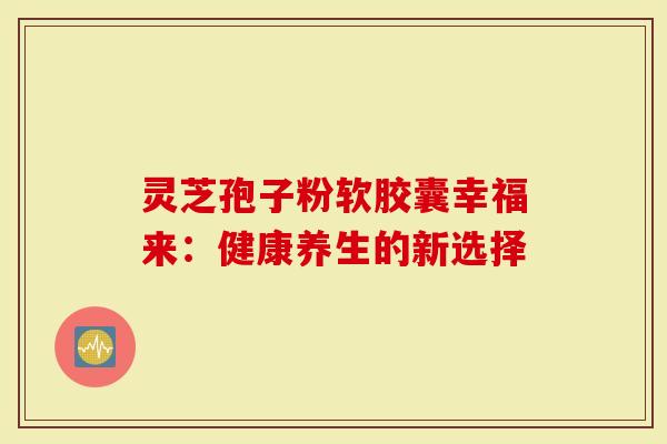 灵芝孢子粉软胶囊幸福来：健康养生的新选择