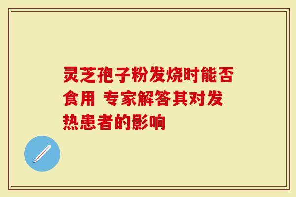 灵芝孢子粉发烧时能否食用 专家解答其对发热患者的影响