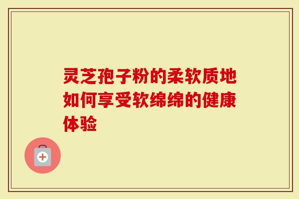 灵芝孢子粉的柔软质地如何享受软绵绵的健康体验