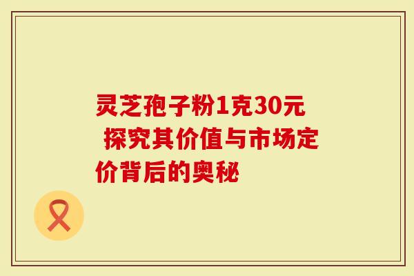 灵芝孢子粉1克30元 探究其价值与市场定价背后的奥秘