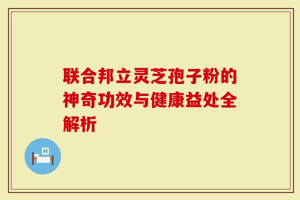 联合邦立灵芝孢子粉的神奇功效与健康益处全解析