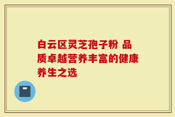 白云区灵芝孢子粉 品质卓越营养丰富的健康养生之选