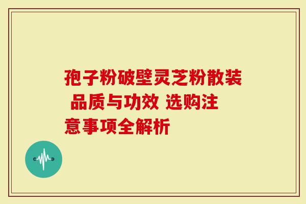 孢子粉破壁灵芝粉散装 品质与功效 选购注意事项全解析