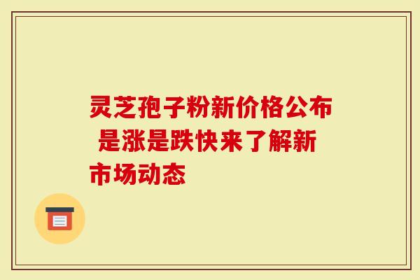 灵芝孢子粉新价格公布 是涨是跌快来了解新市场动态