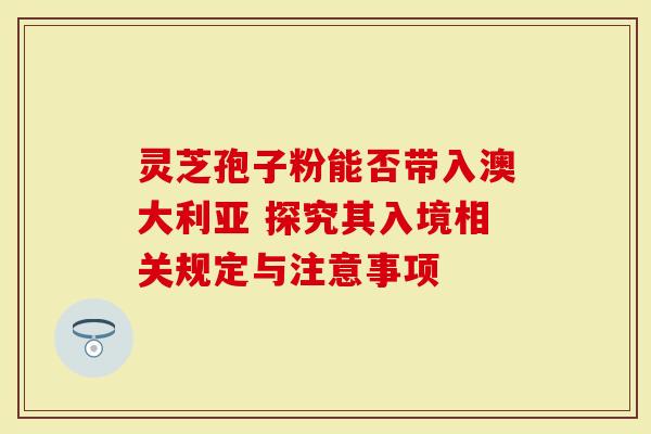 灵芝孢子粉能否带入澳大利亚 探究其入境相关规定与注意事项