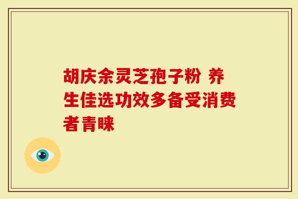 胡庆余灵芝孢子粉 养生佳选功效多备受消费者青睐