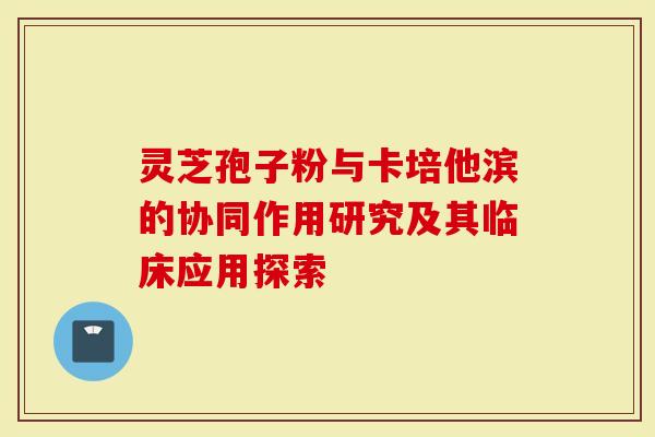 灵芝孢子粉与卡培他滨的协同作用研究及其临床应用探索