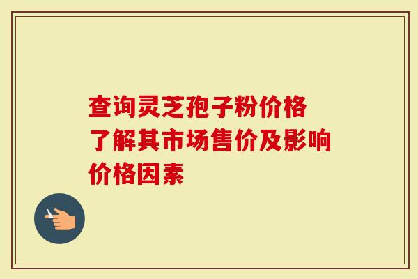 查询灵芝孢子粉价格 了解其市场售价及影响价格因素