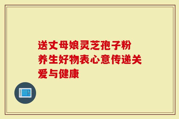 送丈母娘灵芝孢子粉 养生好物表心意传递关爱与健康