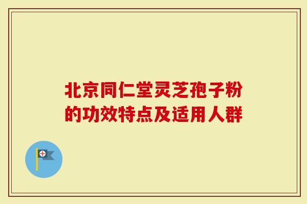 北京同仁堂灵芝孢子粉的功效特点及适用人群