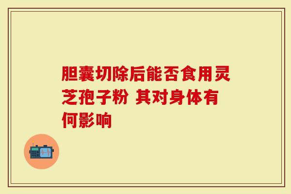 胆囊切除后能否食用灵芝孢子粉 其对身体有何影响