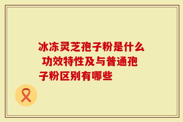 冰冻灵芝孢子粉是什么 功效特性及与普通孢子粉区别有哪些