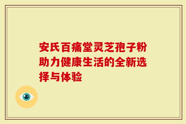 安氏百痛堂灵芝孢子粉助力健康生活的全新选择与体验